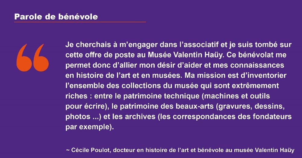 Parole de bénévole : Je cherchais à m'engager dans l'associatif et js suis tombé sur cette offre de poste au Musée Valentin Haüy. Ce bénévolat me permet donc d'allier mon désir d'aider et mes connaissances en histoire de l'art et en musées. Ma mission est d'inventorier l'ensemble des collections du musée qui sont extrêmement riches : entre le patrimoine technique (machines et outils pour écrire), le patrimoine des beaux-arts (gravures, dessins, photos ...) et les archives (les correspondances des fondateurs par exemple).