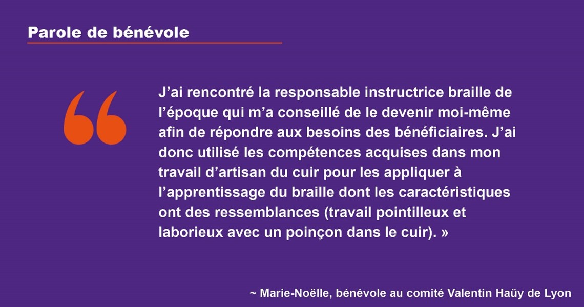 Parole de bénévole : J'ai rencontré la responsable instructrice braille de l'époque qui m'a conseillé de le devenir moi-même afin de répondre aux besoins des bénéficiaires. J'ai donc utilisé les compétences acquises dans mon travail d'artisan du cuir pour les appliquer à l'apprentissage du braille dont les caractéristiques ont des ressemblances (travail pointilleux et laborieux avec un poinçon dans le cuir).