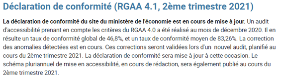 Déclaration de conformité (RGAA 4.1, 2ème trimestre 2021) La déclaration de conformité du site du ministère de l'économie est en cours de mise à jour. Un audit d'accessibilité prenant en compte les critères du RGAA 4.0 a été réalisé au mois de décembre 2020. Il en résulte un taux de conformité global de 46,8%, et un taux de conformité moyen de 83,26%. La correction des anomalies détectées est en cours. Ces corrections seront validées lors d'un nouvel audit, planifié au cours du 2ème trimestre 2021. La déclaration de conformité sera mise à jour à cette occasion. Le schéma pluriannuel de mise en accessibilité, en cours de rédaction, sera également publié au cours du 2ème trimestre 2021.