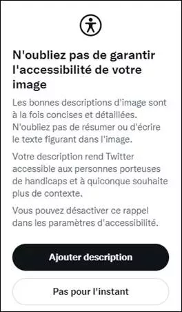 Message apparaissant quand on essaie d’envoyer un tweet avec une image non décrite (si on a coché l’option médias des paramètres accessibilité). « N'oubliez pas de garantir l'accessibilité de votre image Les bonnes descriptions d'image sont à la fois concises et détaillées. N'oubliez pas de résumer ou d'écrire le texte figurant dans l'image. Votre description rend Twitter accessible aux personnes porteuses de handicaps et à quiconque souhaite plus de contexte. Vous pouvez désactiver ce rappel.