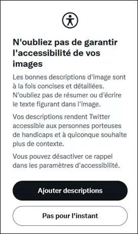Message apparaissant quand on essaie d’envoyer un tweet avec une image non décrite (si on a coché l’option médias des paramètres accessibilité). « N'oubliez pas de garantir l'accessibilité de votre image Les bonnes descriptions d'image sont à la fois concises et détaillées. N'oubliez pas de résumer ou d'écrire le texte figurant dans l'image. Votre description rend Twitter accessible aux personnes porteuses de handicaps et à quiconque souhaite plus de contexte. Vous pouvez désactiver dans les paramètres