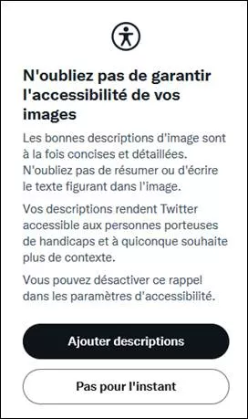 Message apparaissant quand on essaie d’envoyer un tweet avec plusieurs images non décrites (si on a coché l’option médias des paramètres accessibilité). « N'oubliez pas de garantir l'accessibilité de vos images. Les bonnes descriptions d'image sont à la fois concises et détaillées. N'oubliez pas de résumer ou d'écrire le texte figurant dans l'image. Vos descriptions rendent Twitter accessible aux personnes porteuses de handicaps et à quiconque souhaite plus de contexte. Vous pouvez désactiver ce rappel dans