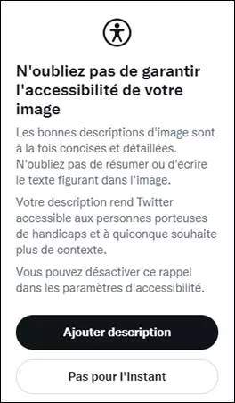 Message apparaissant quand on essaie d’envoyer un tweet avec une image non décrite (si on a coché l’option médias des paramètres accessibilité). « N'oubliez pas de garantir l'accessibilité de votre image Les bonnes descriptions d'image sont à la fois concises et détaillées. N'oubliez pas de résumer ou d'écrire le texte figurant dans l'image. Votre description rend Twitter accessible aux personnes porteuses de handicaps et à quiconque souhaite plus de contexte. Vous pouvez désactiver ce rappel dans les param